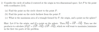 2. Consider the circle of radius 2 centered at the origin in two-dimensional space. Let P be the point
with coordinates (3, 6).
(a) Find the point on the circle closest to the point P.
(b) Find the point on the circle farthest from the point P.
(c) What is the maximum area of a triangle formed by P, the origin, and a point on the sphere?
Hint: Let O be the origin, and Q a point on the sphere. Then PQ = OP – OQ. Then use dot
products to calculate |PQ|? = (OP-OQ)·(OP – OQ), which we will want to maximize/minimize
in the first two parts of the problem.
