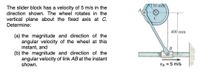 150mm
The slider block has a velocity of 5 m/s in the
direction shown. The wheel rotates in the
vertical plane about the fixed axis at C.
Determine:
400 mm
(a) the magnitude and direction of the
angular velocity of the wheel at this
instant, and
(b) the magnitude and direction of the
angular velocity of link AB at the instant
shown.
B
VB = 5 m/s
