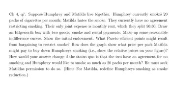 Ch 4, q7. Suppose Humphrey and Matilda live together. Humphrey currently smokes 20
packs of cigarettes per month; Matilda hates the smoke. They currently have no agreement
restricting smoking. Their only joint expense is monthly rent, which they split 50:50. Draw
an Edgeworth box with two goods: smoke and rental payments. Make up some reasonable
indifference curves. Show the initial endowment. What Pareto efficient points might result
from bargaining to restrict smoke? How does the graph show what price per pack Matilda
might pay to buy down Humphreys smoking (i.e., show the relative prices on your figure)?
How would your answer change if the status quo is that the two have an agreement for no
smoking and Humphrey would like to smoke as much as 20 packs per month? He must seek
Matildas permission to do so. (Hint: For Matilda, redefine Humphreys smoking as smoke
reduction.)