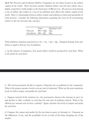 12.4 The Fireyear and Goodstone Rubber Companies are two firms located in the rubber
capital of the world. These factories produce finished rubber and sell that rubber into a
highly competitive world market at the fixed price of $60 per ton. The process of producing
a ton of rubber also results in a ton of air pollution that affects the rubber capital of the
world. This 1:1 relationship between rubber output and pollution is fixed and immutable at
both factories. Consider the following information regarding the costs (in $) of producing
rubber at the two factories (QF and QG):
Fireyear
Costs
300+2Q
Marginal costs
4QF
Goodstone 500+ Q
2QG
Total pollution emissions generated are EF + EG = QF +QG. Marginal damage from pol-
lution is equal to $12 per ton of pollution.
a. In the absence of regulation, how much rubber would be produced by each firm? What
is the profit for each firm?
b. The local government decides to impose a Pigovian tax on pollution in the community.
What is the proper amount of such a tax per unit of emissions? What are the post-regulation
levels of rubber output and profits for each firm?
c. Suppose instead of the emission tax, the government observes the outcome in part (a)
and decides to offer a subsidy to each firm for each unit of pollution abated. What is the
efficient per amount unit of such a subsidy? Again calculate the levels of output and profit
for each firm.
d. Compare the output and profits for the two firms in parts (a) through (c). Comment on
the differences, if any, and the possibility of one or both of the firms dropping out of the
market.