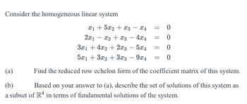 Consider the homogeneous linear system
(a)
(b)
x15x2x3
2x1
x4
=
0
x2x34x4
=
0
= 0
=
0
3x14x2 + 2x3 - 5x4
5x13x23x3 - 9x4
Find the reduced row echelon form of the coefficient matrix of this system.
Based on your answer to (a), describe the set of solutions of this system as
a subset of R4 in terms of fundamental solutions of the system.