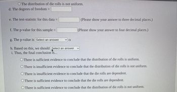 The distribution of die rolls is not uniform.
d. The degrees of freedom =
e. The test-statistic for this data =
f. The p-value for this sample=
g. The p-value is Select an answer
h. Based on this, we should Select an answer
i. Thus, the final conclusion is...
α
(Please show your answer to three decimal places.)
(Please show your answer to four decimal places.)
There is sufficient evidence to conclude that the distribution of die rolls is uniform.
O There is insufficient evidence to conclude that the distribution of die rolls is not uniform.
O There is insufficient evidence to conclude that the die rolls are dependent.
O There is sufficient evidence to conclude that the die rolls are dependent.
There is sufficient evidence to conclude that the distribution of die rolls is not uniform.