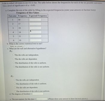 A die is rolled 120 times to see if it is fair. The table below shows the frequencies for each of the six possible outcomes.
Use a level of significance of a = 0.05.
a. Complete the rest of the table by filling in the expected frequencies (enter your answers in fraction form):
Frequency of Dice Values
Outcome Frequency Expected Frequency
1
2
3
4
LO
5
30
17
19
H₁:
14
21
6
19
b. What is the correct statistical test to use?
Select an answer
c. What are the null and alternative hypotheses?
Ho:
O The die rolls are independent.
O The die rolls are dependent.
O The distribution of die rolls is uniform.
O The distribution of die rolls is not uniform.
O The die rolls are independent.
O The distribution of die rolls is uniform.
O The die rolls are dependent.
O The distribution of die rolls is not uniform.
d. The degrees of freedom =
e. The test-statistic for this data =
(Please show your answer to three decimal places.)