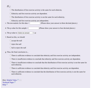 H₁
O The distribution of first exercise activity is the same for each ethnicity.
O Ethnicity and first exercise activity are dependent.
O The distribution of first exercise activity is not the same for each ethnicity.
O Ethnicity and first exercise activity are independent.
c. The test-statistic for this data =
d. The p-value for this sample=
e. The p-value is Select an answer
f. Based on this, we should
O accept the null
reject the null
O fail to reject the null
a
Hint: Helpful Video [+]
Textbook Pages
Help
(Please show your answer to three decimal places.)
(Please show your answer to four decimal places.)
g. Thus, the final conclusion is...
O There is sufficient evidence to conclude that ethnicity and first exercise activity are independent.
O There is insufficient evidence to conclude that ethnicity and first exercise activity are dependent.
O There is insufficient evidence to conclude that the distribution of first exercise activity is not the same for
each ethnicity.
O There is sufficient evidence to conclude that ethnicity and first exercise activity are dependent.
O There is sufficient evidence to conclude that the distribution of first exercise activity is not the same for
each ethnicity.