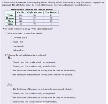 A fitness trainer is interested in investigating whether ethnicity and the first exercise activity that members engage in are
dependent. The table below shows the results of the trainer's observation of randomly selected members.
Frequencies of Ethnicity and Exercise Activity
Weight Machines
White
Hispanic
Black
Other
Cardio
84
84
68
48
98
97
51
70
O Homogeneity
O Independence
Free Weights
81
98
69
41
What can be concluded at the α = 0.05 significance level?
a. What is the correct statistical test to use?
O Goodness-of-Fit
Paired t-test
b. What are the null and alternative hypotheses?
Ho:
O Ethnicity and first exercise activity are dependent.
O Ethnicity and first exercise activity are independent.
O The distribution of first exercise activity is not the same for each ethnicity.
O The distribution of first exercise activity is the same for each ethnicity.
H₁:
O The distribution of first exercise activity is the same for each ethnicity.
O Ethnicity and first exercise activity are dependent.
O The distribution of first exercise activity is not the same for each ethnicity.
O Ethnicity and first exercise activity are independent.