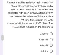 An antenna with a radiation resistance of 48
ohms, a loss resistance of 2 ohms, and a
reactance of 50 ohms is connected to a
generator with open-circuit voltage of 10 V
and internal impedance of 50 ohms via a
N4-long transmission line with
characteristic impedance of 100 ohms. The
power radiated by the antenna is
..... ..
0.1384w
0.1384dB
0.148dB
0.148w
