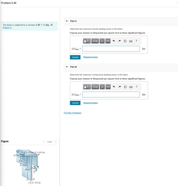 Problem 6.49
The beam is subjected to a moment of M = 3.5 kip. ft.
(Figure 1)
Part A
Figure
0.5 in.
0.5 in.
3 in.
10 in.
-0.5 in.
B
-0.5 in.
1 of 1
Determine the maximum tensile bending stress in the beam.
Express your answer in kilopounds per square inch to three significant figures.
1 ΑΣΦ
VAΣ
It
11 vec
(σ+) max=
Submit
Request Answer
Part B
?
ksi
Determine the maximum compressive bending stress in the beam.
Express your answer in kilopounds per square inch to three significant figures.
1 ΑΣΦ Η vec
(σc) max
Submit
Request Answer
Provide Feedback
?
ksi