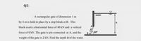 Q2:
water
A rectangular gate of dimension I m
by 4 m is held in place by a stop block at B. This
block exerts a horizontal force of 40 kN and a vertical
force of 0 kN. The gate is pin-connected at A, and the
60°
weight of the gate is 2 kN. Find the depth h of the water.
