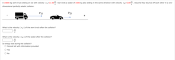 A 15800 kg semi truck sliding on ice with velocity V₁-11.00 rear-ends a sedan of 1600 kg also sliding in the same direction with velocity v2=5.00m. Assume they bounce off each other in a one-
dimensional perfectly elastic collision.
S
What is the velocity (V₁f) of the semi truck after the collision?
m
S
What is the velocity (V₂f) of the sedan after the collision?
m
S
Is energy lost during the collision?
Cannot tell with information provided
Vii
Yes
No
S
V2i
+