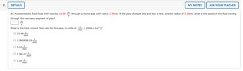 2.
DETAILS
S
An incompressible fluid flows with velocity 12.00m through a round pipe with radius 2.30cm. If the pipe changes size and has a new, smaller radius of 0.20cm, what is the speed of the fluid moving
through the narrower segment of pipe?
m
S
What is the total volume flow rate for this pipe, in units of
O 19.94-
11965698.10 L
min
L
min
L
min
0.02-
1196.57-
L
min
1.20-
L
min
L
min
MY NOTES
(1000L=1m³ )?
ASK YOUR TEACHER