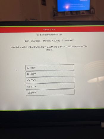 A) .387V
Pb(s) + 2Cu (aq) → Pb²+ (aq) + 2Cu(s) E° = 0.450 V,
what is the value of Ecell when Cut = 2.00M and [Pb²+] = 0.030 M? Assume T is
298 K.
B).396V
C) .504V
D) .513V
Question 33 of 49
E).516V
For the electrochemical cell: