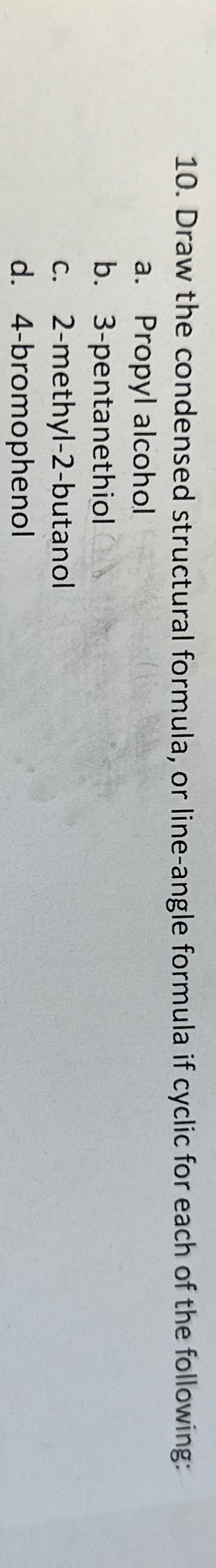 10. Draw the condensed structural formula, or line-angle formula if cyclic for each of the following:
a. Propyl alcohol
b.
c.
3-pentanethiol
2-methyl-2-butanol
d. 4-bromophenol
