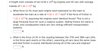 A freight train consists of two 8.00 x 104-kg engines and 45 cars with average
masses of 5.00 x 104 kg.
(a) What force (in N) must each engine exert backward on the track to
accelerate the train at a rate of 4.00 x 10-2 m/s² if the force of friction is
7.20 x 105 N, assuming the engines exert identical forces? This is not a
large frictional force for such a massive system. Rolling friction for trains is
small, and consequently trains are very energy-efficient transportation
systems.
N
(b) What is the force (in N) in the coupling between the 37th and 38th cars (this
is the force each exerts on the other), assuming all cars have the same mass
and that friction is evenly distributed among all of the cars and engines?
N
