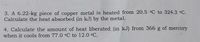 3. A 6.22-kg piece of copper metal is heated from 20.5 °C to 324.3 °C.
Calculate the heat absorbed (in kJ) by the metal.
4. Calculate the amount of heat liberated (in kJ) from 366 g of mercury
when it cools from 77.0 °C to 12.0 °C.
