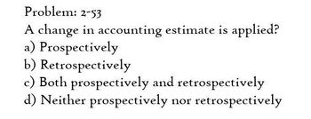 Problem: 2-53
A change in accounting estimate is applied?
a) Prospectively
b) Retrospectively
c) Both prospectively and retrospectively
d) Neither prospectively nor retrospectively