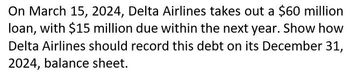 On March 15, 2024, Delta Airlines takes out a $60 million
loan, with $15 million due within the next year. Show how
Delta Airlines should record this debt on its December 31,
2024, balance sheet.