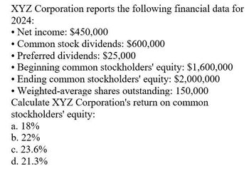 XYZ Corporation reports the following financial data for
2024:
• Net income: $450,000
• Common stock dividends: $600,000
• Preferred dividends: $25,000
Beginning common stockholders' equity: $1,600,000
Ending common stockholders' equity: $2,000,000
Weighted-average shares outstanding: 150,000
Calculate XYZ Corporation's return on common
stockholders' equity:
a. 18%
b. 22%
c. 23.6%
d. 21.3%