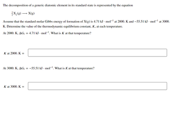 The decomposition of a generic diatomic element in its standard state is represented by the equation
X₂(g) → X(g)
Assume that the standard molar Gibbs energy of formation of X(g) is 4.71 kJ - mol-¹ at 2000. K and −55.51 kJ · mol-¹ at 3000.
K. Determine the value of the thermodynamic equilibrium constant, K, at each temperature.
At 2000. K, AG₁ = 4.71 kJ · mol-¹. What is K at that temperature?
K at 2000. K=
At 3000. K, AGf = −55.51 kJ - mol-¹. What is K at that temperature?
K at 3000. K =