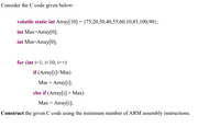 Consider the C code given below:
volatile static int Array[10] = {75,20,50,40,55,60,10,85,100,90};
int Max-Array[0];
int Min=Array[0];
for (int i=1; i<10; i++)
if (Array[i]<Min)
Min = Array[i];
else if (Array[i] > Max)
Max = Array[i];
Construct the given C code using the minimum number of ARM assembly instructions.