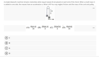 A simple Atwood's machine remains motionless when equal masses M are placed on each end of the chord. When a small mass m
is added to one side, the masses have an acceleration a. What is M? You may neglect friction and the mass of the cord and pulley.
...
M
M
M(g-a)
(A)
(В)
2m(g-a)
2m(g+a)
m(g+a)
(D)
...
2a
a
a
2a
A
В
A
