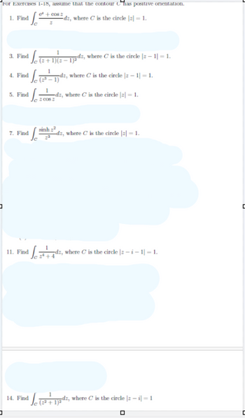 コ
"For Exercises 1-18, assume that the contour has positive orientation.
1. Find
e² + cos 2
dz, where C is the circle |2|= 1.
3. Find
4. Find
5. Find
c (+1)(−1)2dz, where C is the circle :-1-1.
L
1
2006 2
1)
dz, where C is the circle | -1|= 1.
dz, where C is the circle |2| = 1.
7. Find
sinh xã
dz, where C is the circle |2|= 1.
11. Find
where C is the circle |-i-1-1.
1
14. Find
(2+1)2
dz, where C is the circle |-i-1
ㅁ
C
D