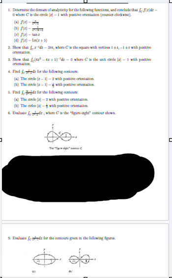 1. Determine the domain of analyticity for the following functions, and conclude that ƒ ƒ(2)dz -
O where C is the circle a-1 with positive orientation (counter-clockwise).
(A)/(x)-
(b)(a)-
(c) f(z) - tanz
(d) f(z) = Ln(+5)
2. Show that 'dz - 21, where C is the square with vertices 1±1,-1±1 with positive
orientation.
3. Show that √(422-4x+5)-³dz = 0 where C is the unit circle [2] - 1 with positive
orientation.
4. Find feed for the following contours:
(a) The circle |-1-2 with positive orientation.
(b) The circle | -1] -with positive orientation.
5. Find fd for the following contours:
(a) The circle -2 with positive orientation.
(b) The cirlce
with positive orientation.
6. Evaluate fdz, where C is the "figure-eight" contour shown.
コ
The "pure eight co
9. Evaluate fods for the contours given in the following figures.
C