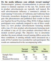 Do the media influence your attitude toward tanning?
Dermatologists' primary recommendation to prevent skin
cancer is minimal exposure to the sun. Yet, models used
in product advertisements are typically well tanned. Do
such advertisements influence a consumer's attitude to-
ward tanning? University of California and California State
University researchers designed an experiment to investi-
gate this phenomenon and published their results in Basic
and Applied Social Psychology (May 2010). College student
participants were randomly assigned to one of three condi-
tions: (1) view product advertisements featuring models
with a tan, (2) view product advertisements featuring mod-
els without a tan, or (3) view products advertised with no
models (control group). The objective was to determine
whether the mean attitude toward tanning differs across the
three conditions. A tanning attitude index (measured on a
scale of 0 to 5 points) was recorded for each participant. The
results are summarized in the accompanying table.
Models
Tanned
Models
with No
Tan
No
Models
Sample Size
Mean
Standard Deviation
56
56
56
2.40
.85
2.50
.82
2.11
.73
