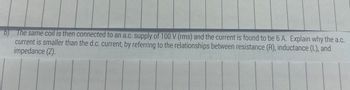 b) The same coil is then connected to an a.c. supply of 100 V (rms) and the current is found to be 6 A. Explain why the a.c.
current is smaller than the d.c. current, by referring to the relationships between resistance (R), inductance (L), and
impedance (Z).