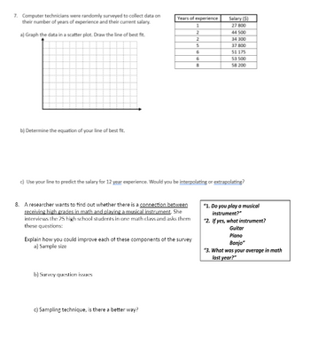 7. Computer technicians were randomly surveyed to collect data on
their number of years of experience and their current salary.
a) Graph the data in a scatter plot. Draw the line of best fit.
Years of experience
b) Determine the equation of your line of best fit.
Salary (5)
1
27 800
2
44 500
2
34 300
5
37 800
6
51 175
6
53 500
8
58 200
c) Use your line to predict the salary for 12 year experience. Would you be interpolating or extrapolating?
8. A researcher wants to find out whether there is a connection between
receiving high grades in math and playing a musical instrument. She
interviews the 25 high school students in one math class and asks them
these questions:
Explain how you could improve each of these components of the survey
a) Sample size
"1. Do you play a musical
instrument?"
"2. If yes, what instrument?
Guitar
Piano
Banjo"
"3. What was your average in math
last year?"
b) Survey question issues
c) Sampling technique, is there a better way?