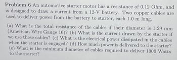 Problem 6 An automotive starter motor has a resistance of 0.12 Ohm, and
is designed to draw a current from a 12-V battery. Two copper cables are
used to deliver power from the battery to starter, each 1.0 m long.
(a) What is the total resistance of the cables if their diameter is 1.29 mm
(American Wire Gauge 16)? (b) What is the current drawn by the starter if
we use these cables? (c) What is the electrical power dissipated in the cables
when the starter is engaged? (d) How much power is delivered to the starter?
(e) What is the minimum diameter of cables required to deliver 1000 Watts
to the starter?