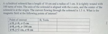 . A cylindrical solenoid has a length of 10 cm and a radius of 1 cm. It is tightly wound with
100 turns of wire. The axis of the solenoid is aligned with the z-axis, and the center of the
solenoid is at the origin. The current flowing through the solenoid is 1.5 A. What is the
magnetic field at the following points of interest?
B, Tesla
Point of interest
x=0, y=0, z=2 cm
x=0, y=0, z=200 cm
x=0, y=2 cm, z=0 cm
سا