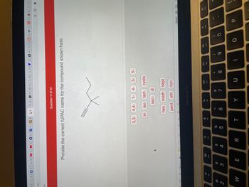 U | G fic | Gb|
.CO
ps
2
F2
W
>
3
COU
Gd
H|2| G D G P
J₁
Question 11 of 31
Provide the correct IUPAC name for the compound shown here.
3,3-4,4-1- 4- 3-
5-
tri
iso tert- cyclo
sec- di
hex meth hept
pent eth
non
E
<
80
F3
0
>
$
4
Aa ✓
F4
R
%
5
B
t
Ų
F5
T
99
X
6
MacBook Air
F6
Y
&
7
F7
U
* 00
8
DII
F8
W
|G1|CS|UONEE
I
(
9
F9
O
0
7
F10
Done
P
B
| G||
*
F11