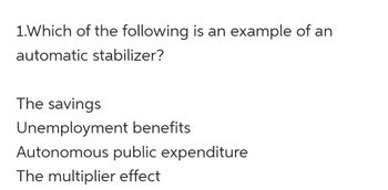 1. Which of the following is an example of an
automatic stabilizer?
The savings
Unemployment benefits
Autonomous public expenditure
The multiplier effect