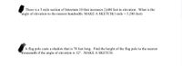 There is a 5 mile section of Interstate 10 that increases 2,600 feet in elevation. What is the
angle of elevation to the nearest hundredth. MAKE A SKETCH(1 mile = 5,280 feet)
A flag pole casts a shadow that is 70 feet long. Find the height of the flag pole to the nearest
thousandth if the angle of elevation is 32°. MAKE A SKETCH.
