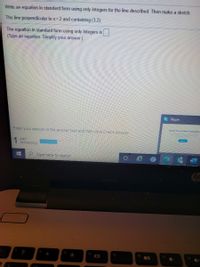 Write an equation in standard form using only integers for the line described. Then make a sketch.
The line perpendicular to x= 2 and containing (3,2).
The equation in standard form using only integers is
(Type an equation. Simplify your answer.)
S Skype
Enter your answer in the answer box and then cick Check Answer
Contm uting aye
1 part
remaining
Type here to search
