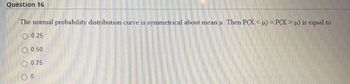 Question 16
The normal probability distribution curve is symmetrical about mean µ. Then P(X < µ) = P(X > µ) is equal to
0.25
0.50
0.75
0