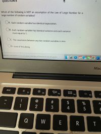 QUESTION 8
Which of the following is NOT an assumption of the Law of Large Number for a
large number of random variables?
OA. Each random variable has identical expectation.
Ов.
B. Each random variable has identical variance and each variance
must equal to 1.
Oc.
)C. The covariance between any two random variables is zero.
OD.
none of the above.
Click Save and Submit to sque and submit. Click Save All Answers to save all answers.
Мас
30
F3
esc
000
F1
F2
F4
F5
!
$
%
1
4
5
E
Q
W
E
R
# 3
