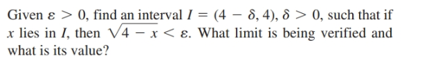 Given ɛ > 0, find an interval I = (4 – 8, 4), 8 > 0, such that if
x lies in I, then V4 – x < ɛ. What limit is being verified and
what is its value?
