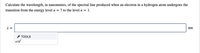 Calculate the wavelength, in nanometers, of the spectral line produced when an electron in a hydrogen atom undergoes the
transition from the energy level n = 7 to the level n = 1.
=
nm
* TOOLS
x10
