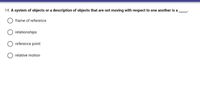 14. A system of objects or a description of objects that are not moving with respect to one another is a
frame of reference
relationships
reference point
relative motion
