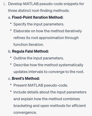 1. Develop MATLAB pseudo-code snippets for
three distinct root-finding methods:
a. Fixed-Point Iteration Method:
• Specify the input parameters.
• Elaborate on how the method iteratively
refines its root approximation through
function iteration.
b. Regula Falsi Method:
Outline the input parameters.
• Describe how the method systematically
updates intervals to converge to the root.
c. Brent's Method:
●
• Present MATLAB pseudo-code.
• Include details about the input parameters
and explain how the method combines
bracketing and open methods for efficient
convergence.
●