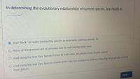 In determining the evolutionary relationships of current species, one needs to
read "back" to nodes connecting species to determine common ancestr
O None of the answers are an accurate way to read phylogenetic trees
O read along the tree tips: Species closer to each other are always more closely related
read along the tree tips: Species shown at the tips are arranged in patterns reflecting which groues ve
from others
Next
