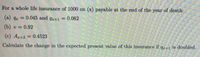 For a whole life insurance of 1000 on (x) payable at the end of the year of death:
(a) 4. =
0.045 and q+1 = 0.062
%3D
(b) v = 0.92
(c) Ag+2 0.4523
%3D
Calculate the change in the expected present value of this insurance if q,+1 is doubled.
