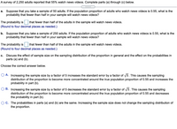 A survey of 2,250 adults reported that 55% watch news videos. Complete parts (a) through (c) below.
.....
a. Suppose that you take a sample of 50 adults. If the population proportion of adults who watch news videos is 0.55, what is the
probability that fewer than half in your sample will watch news videos?
The probability is
that fewer than half of the adults in the sample will watch news videos.
(Round to four decimal places as needed.)
b. Suppose that you take a sample of 250 adults. If the population proportion of adults who watch news videos is 0.55, what is the
probability that fewer than half in your sample will watch news videos?
The probability is
that fewer than half of the adults in the sample will watch news videos.
(Round to four decimal places as needed.)
Discuss the effect of sample size on the sampling distribution of the proportion in general and the effect on the probabilities in
parts (a) and (b).
c.
Choose the correct answer below.
O A. Increasing the sample size by a factor of 5 increases the standard error by a factor of 5. This causes the sampling
distribution of the proportion to become more concentrated around the true population proportion of 0.55 and increases the
probability in part (b).
O B. Increasing the sample size by a factor of 5 decreases the standard error by a factor of 5. This causes the sampling
distribution of the proportion to become more concentrated around the true population proportion of 0.55 and decreases
the probability in part (b).
O C. The probabilities in parts (a) and (b) are the same. Increasing the sample size does not change the sampling distribution of
the proportion.
