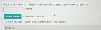 1. What is the % M/M of copper in an alloy when 10 kg of Cu is mixed with 250 kg of Zn?
% M/M
Submit Answer
0/submissions used
Heads Up! You need to submit this answer for it to save and be graded.
Score: 0/2