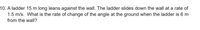 10. A ladder 15 m long leans against the wall. The ladder slides down the wall at a rate of
1.5 m/s. What is the rate of change of the angle at the ground when the ladder is 6 m
from the wall?
