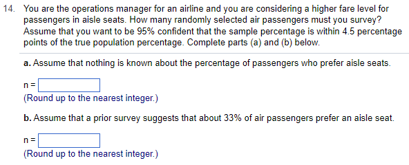 14. You are the operations manager for an airline and you are considering a higher fare level for
passengers in aisle seats. How many randomly selected air passengers must you survey?
Assume that you want to be 95% confident that the sample percentage is within 4.5 percentage
points of the true population percentage. Complete parts (a) and (b) below.
a. Assume that nothing is known about the percentage of passengers who prefer aisle seats.
n =
(Round up to the nearest integer.)
b. Assume that a prior survey suggests that about 33% of air passengers prefer an aisle seat.
n=
(Round up to the nearest integer.)
