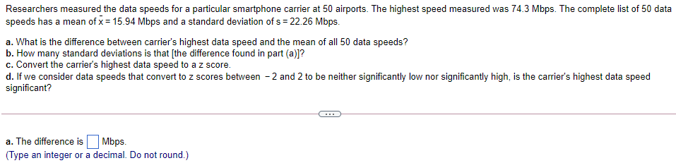 Researchers measured the data speeds for a particular smartphone carrier at 50 airports. The highest speed measured was 74.3 Mbps. The complete list of 50 data
speeds has a mean of x = 15.94 Mbps and a standard deviation of s = 22.26 Mbps.
a. What is the difference between carrier's highest data speed and the mean of all 50 data speeds?
b. How many standard deviations is that [the difference found in part (a)]?
c. Convert the carrier's highest data speed to a z score.
d. If we consider data speeds that convert to z scores between -2 and 2 to be neither significantly low nor significantly high, is the carrier's highest data speed
significant?
...
a. The difference is
Mbps.
(Type an integer or a decimal. Do not round.)
