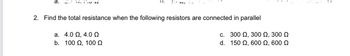 2. Find the total resistance when the following resistors are connected in parallel
a. 4.0 Ω, 4.0 Ω
c.
b. 100 Ω, 100 Ω
d.
300 Ω, 300 Ω, 300 Ω
150 Ω, 600 Ω, 600 Ω