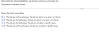 State whether the data described below are discrete or continuous, and explain why.
The durations of movies in minutes
...
Choose the correct answer below.
A. The data are continuous because the data can take on any value in an interval.
B. The data are discrete because the data can take on any value in an interval.
OC. The data are discrete because the data can only take on specific values.
O D. The data are continuous because the data can only take on specific values.

